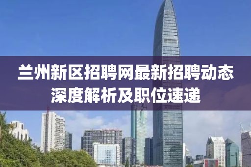 兰州新区招聘网最新招聘动态深度解析及职位速递