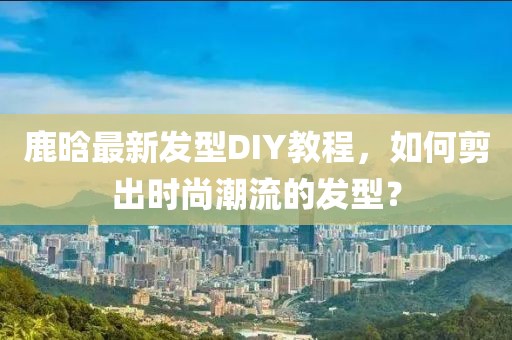 鹿晗最新发型DIY教程，如何剪出时尚潮流的发型？