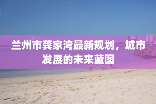 兰州市龚家湾最新规划，城市发展的未来蓝图
