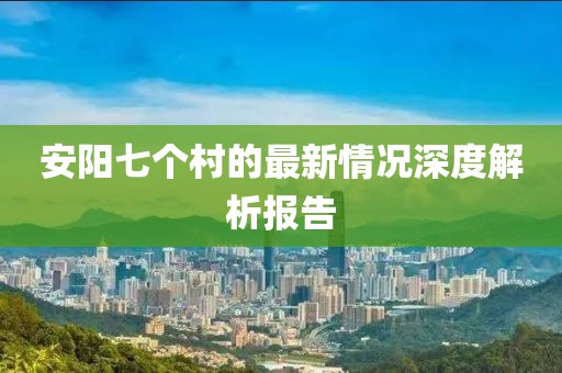安阳七个村的最新情况深度解析报告