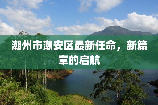 潮州市潮安区最新任命，新篇章的启航