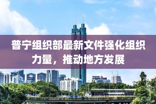 普宁组织部最新文件强化组织力量，推动地方发展