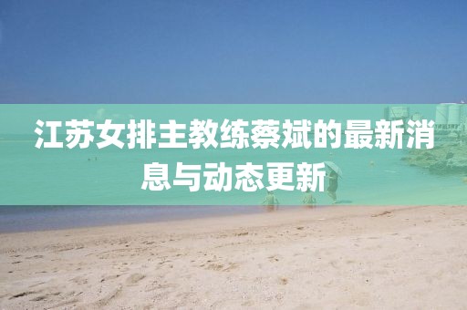 江苏女排主教练蔡斌的最新消息与动态更新