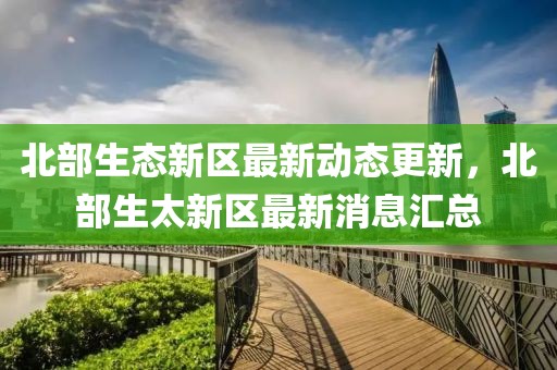 北部生态新区最新动态更新，北部生太新区最新消息汇总