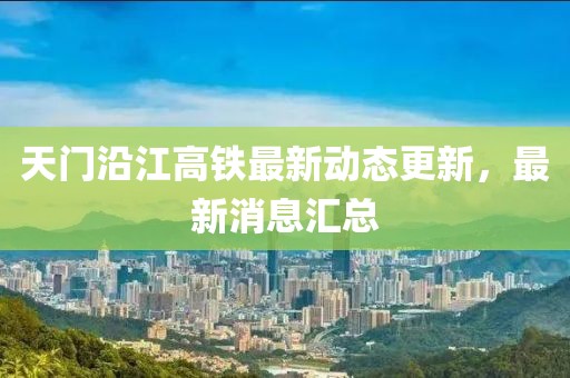 天门沿江高铁最新动态更新，最新消息汇总