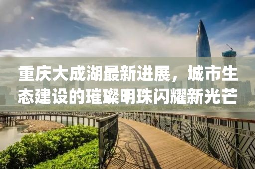 重庆大成湖最新进展，城市生态建设的璀璨明珠闪耀新光芒