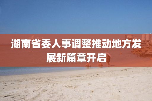 湖南省委人事调整推动地方发展新篇章开启