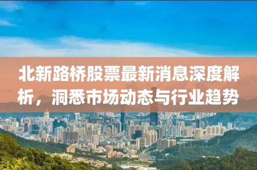 北新路桥股票最新消息深度解析，洞悉市场动态与行业趋势