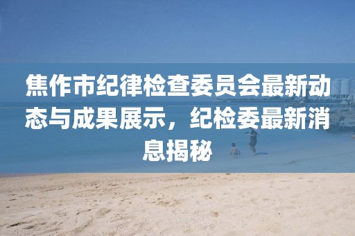 焦作市纪律检查委员会最新动态与成果展示，纪检委最新消息揭秘