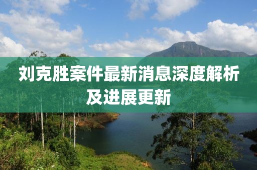 刘克胜案件最新消息深度解析及进展更新