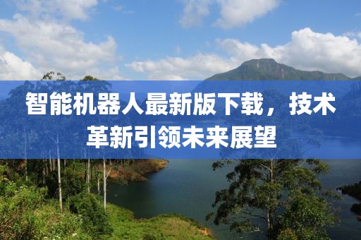 智能机器人最新版下载，技术革新引领未来展望