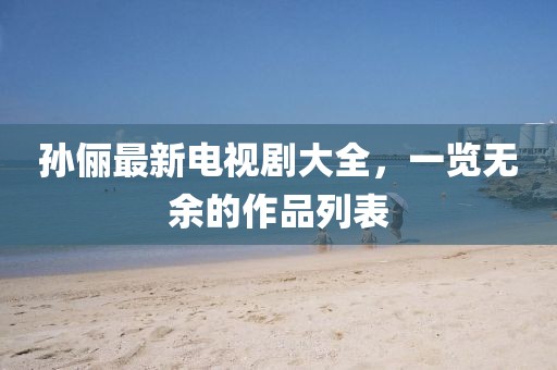 孙俪最新电视剧大全，一览无余的作品列表