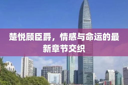 楚悦顾臣爵，情感与命运的最新章节交织