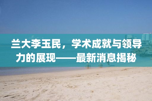 兰大李玉民，学术成就与领导力的展现——最新消息揭秘
