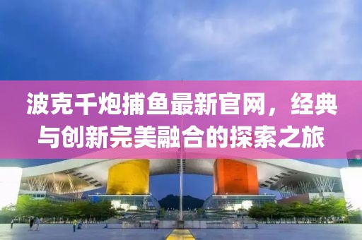 波克千炮捕鱼最新官网，经典与创新完美融合的探索之旅