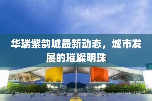 华瑞紫韵城最新动态，城市发展的璀璨明珠