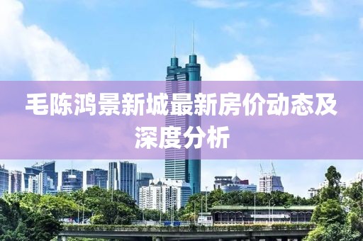 毛陈鸿景新城最新房价动态及深度分析