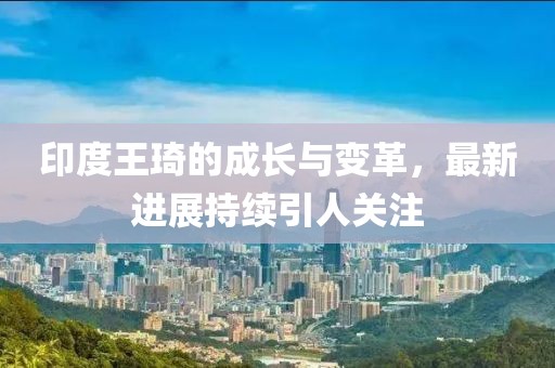 印度王琦的成长与变革，最新进展持续引人关注