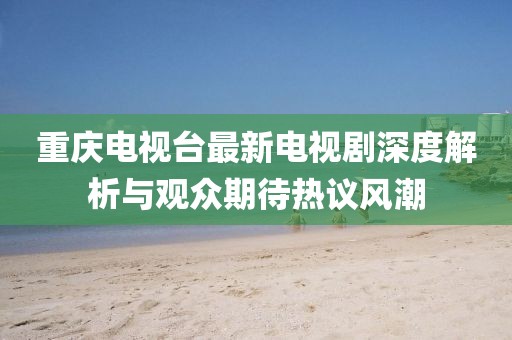 重庆电视台最新电视剧深度解析与观众期待热议风潮
