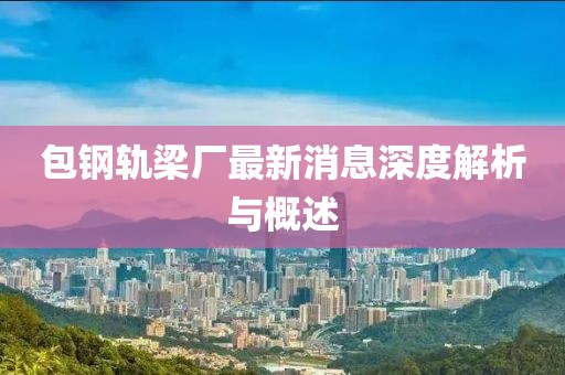 包钢轨梁厂最新消息深度解析与概述