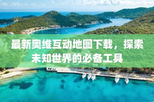 最新奥维互动地图下载，探索未知世界的必备工具