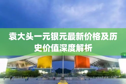 袁大头一元银元最新价格及历史价值深度解析