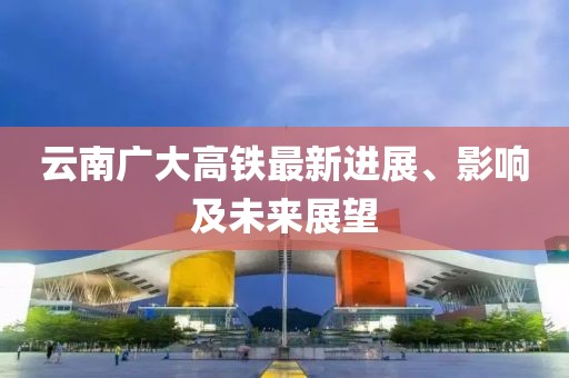 云南广大高铁最新进展、影响及未来展望