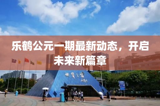 乐鹤公元一期最新动态，开启未来新篇章