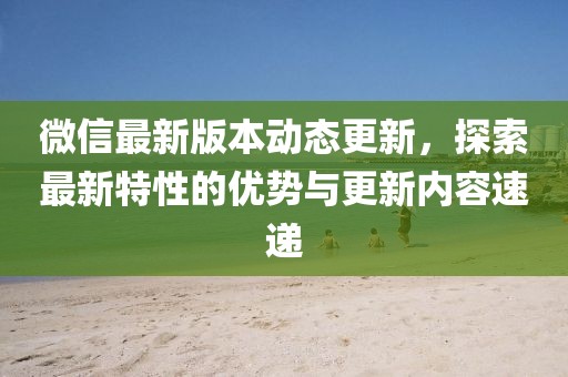微信最新版本动态更新，探索最新特性的优势与更新内容速递