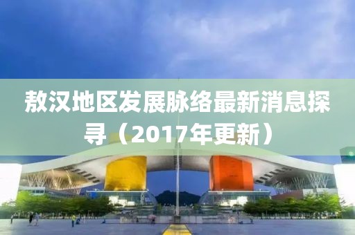 敖汉地区发展脉络最新消息探寻（2017年更新）