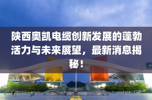 陕西奥凯电缆创新发展的蓬勃活力与未来展望，最新消息揭秘！
