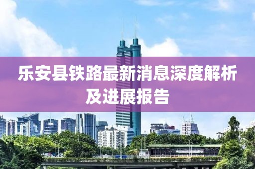 乐安县铁路最新消息深度解析及进展报告