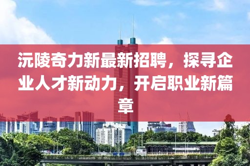 沅陵奇力新最新招聘，探寻企业人才新动力，开启职业新篇章
