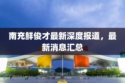 南充鲜俊才最新深度报道，最新消息汇总