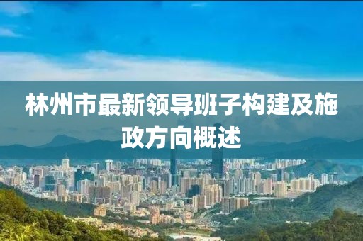林州市最新领导班子构建及施政方向概述