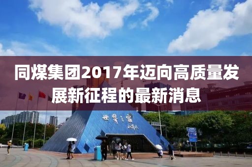 同煤集团2017年迈向高质量发展新征程的最新消息