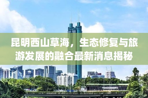 昆明西山草海，生态修复与旅游发展的融合最新消息揭秘