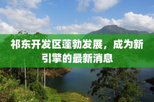 祁东开发区蓬勃发展，成为新引擎的最新消息