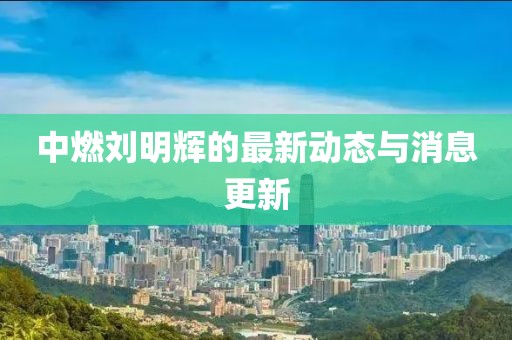 中燃刘明辉的最新动态与消息更新