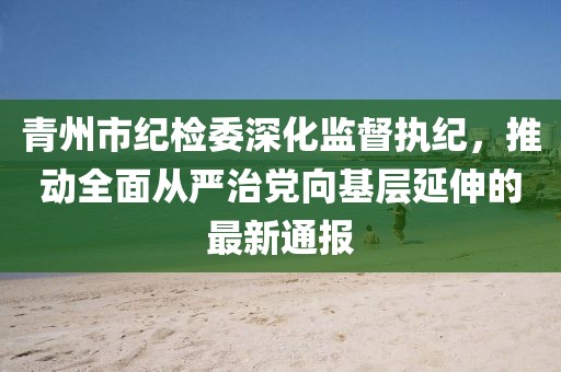 青州市纪检委深化监督执纪，推动全面从严治党向基层延伸的最新通报