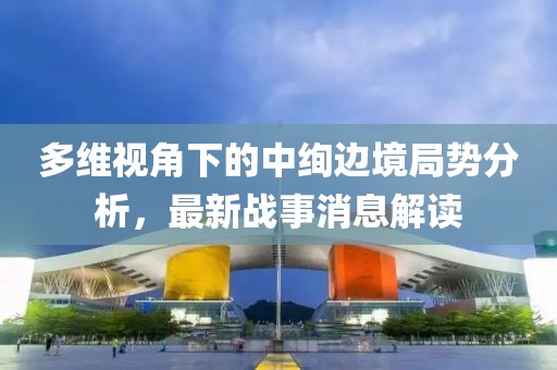 多维视角下的中绚边境局势分析，最新战事消息解读