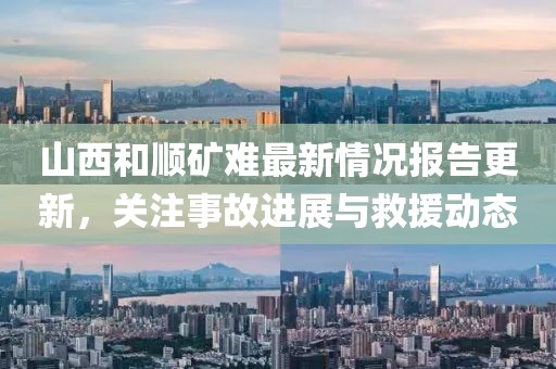 山西和顺矿难最新情况报告更新，关注事故进展与救援动态