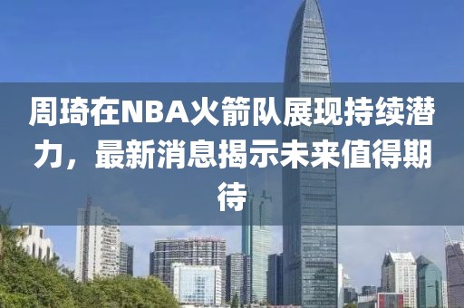 周琦在NBA火箭队展现持续潜力，最新消息揭示未来值得期待