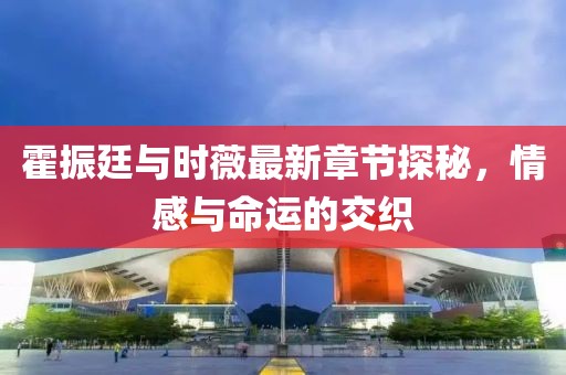 霍振廷与时薇最新章节探秘，情感与命运的交织