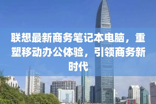 联想最新商务笔记本电脑，重塑移动办公体验，引领商务新时代