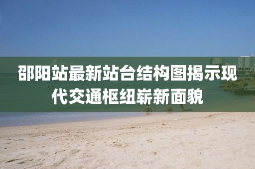 邵阳站最新站台结构图揭示现代交通枢纽崭新面貌