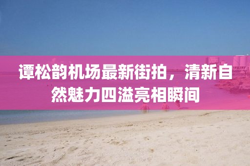 谭松韵机场最新街拍，清新自然魅力四溢亮相瞬间