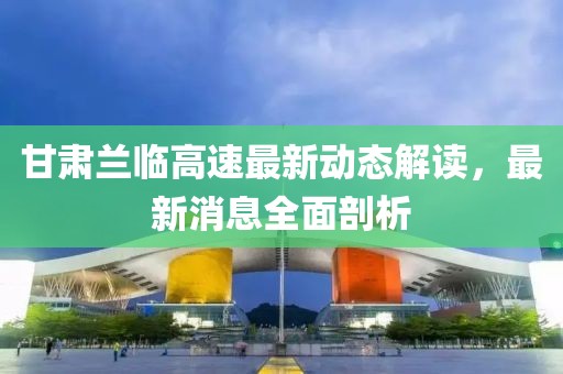 甘肃兰临高速最新动态解读，最新消息全面剖析