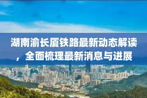 湖南渝长厦铁路最新动态解读，全面梳理最新消息与进展