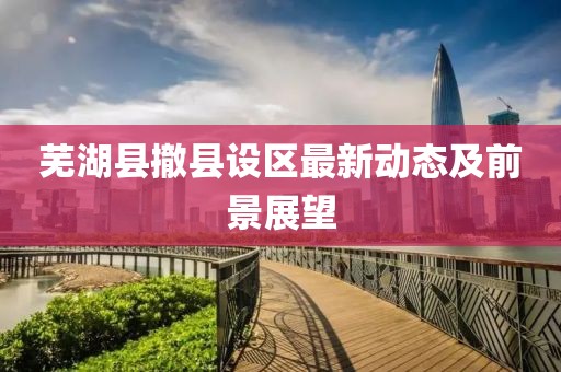 芜湖县撤县设区最新动态及前景展望